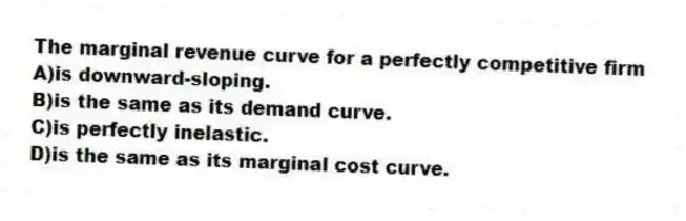 The marginal revenue curve for a perfectly competitive firm
A)is downward-sloping.
B)is the same as its demand curve.
C)is perfectly inelastic.
D)is the same as its marginal cost curve.