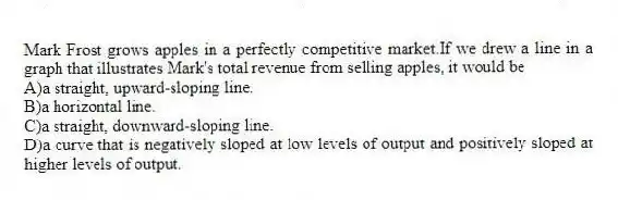 Mark Frost grows apples in a perfectly competitive market.If we drew a line in a graph that illustrates Mark's total revenue from selling apples, it would be
A)a straight, upward-sloping line.
B)a horizontal line.
C)a straight, downward-sloping line.
D)a curve that is negatively sloped at low levels of output and positively sloped at higher levels of output.
