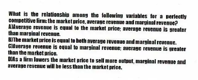What is the relationship among the following variables for a perfectly competitive firm: the market price, average revenue and marginal revenue?
A)Average revenue is equal to the market price; average revenue is greater than marginal revenue.
B)The market price is equal to both average revenue and marginal revenue.
C)Average revenue is equal to marginal revenue; average revenue is greater than the market price.
D)As a firm lowers the market price to sell more output, marginal revenue and average revenue will be less than the market price.