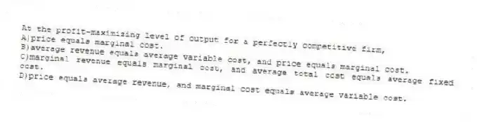 At the profit-maximizing level of output for a perfectly competitive firm,
A)price equals marginal cost.
B)average revenue equals average variable cost, and price equals marginal cost.
C)marginal revenue equals marginal cost, and average total cost equals average fixed cost.
D)price equals average revenue, and marginal cost equals average variable cost.