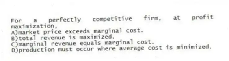 For a perfectly competitive firm, at profit maximization,
A)market price exceeds marginal cost.
B)total revenue is maximized.
C)marginal revenue equals marginal cost.
D)production must occur where average cost is minimized.