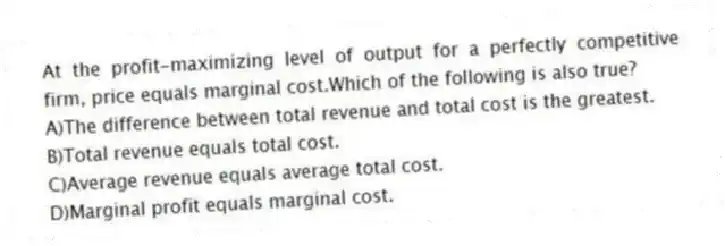 At the profit-maximizing level of output for a perfectly competitive firm, price equals marginal cost.Which of the following is also true?
A)The difference between total revenue and total cost is the greatest.
B)Total revenue equals total cost.
C)Average revenue equals average total cost.
D)Marginal profit equals marginal cost.