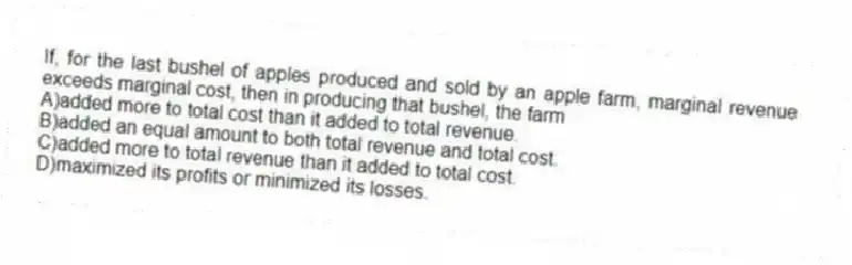 If, for the last bushel of apples produced and sold by an apple farm, marginal revenue exceeds marginal cost, then in producing that bushel, the farm
A)added more to total cost than it added to total revenue.
B)added an equal amount to both total revenue and total cost.
C)added more to total revenue than it added to total cost.
D)maximized its profits or minimized its losses.