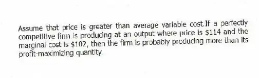 Assume that price is greater than average variable cost.If a perfectly competitive firm is producing at an output where price is $114 and the marginal cost is $102, then the firm is probably producing more than its profit-maximizing quantity.