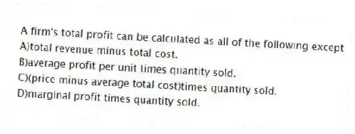 A firm's total profit can be calculated as all of the following except
A)total revenue minus total cost.
B)average profit per unit times quantity sold.
C)(price minus average total cost)times quantity sold.
D)marginal profit times quantity sold.