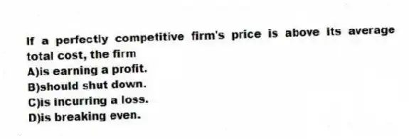 If a perfectly competitive firm's price is above its average total cost, the firm
A)is earning a profit.
B)should shut down.
C)is incurring a loss.
D)is breaking even.
