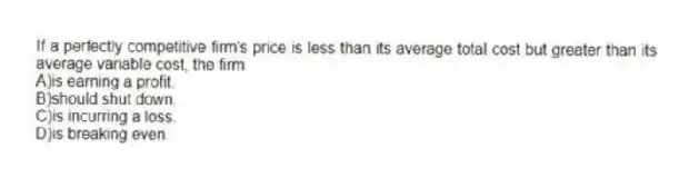 If a perfectly competitive firm's price is less than its average total cost but greater than its average variable cost, the firm
A)is earning a profit.
B)should shut down.
C)is incurring a loss.
D)is breaking even.