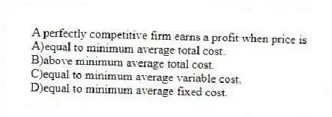 A perfectly competitive firm earns a profit when price is
A)equal to minimum average total cost.
B)above minimum average total cost.
C)equal to minimum average variable cost.
D)equal to minimum average fixed cost.