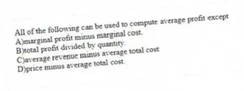 All of the following can be used to compute average profit except
A)marginal profit minus marginal cost.
B)total profit divided by quantity.
C)average revenue minus average total cost
D)price minus average total cost.
