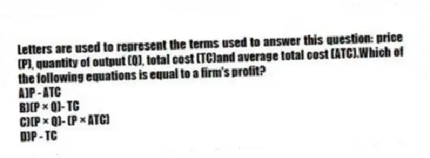 Letters are used to represent the terms used to answer this question: price (P), quantity of output (Q), total cost (TC)and average total cost (ATC).Which of the following equations is equal to a firm's profit?
A)P - ATC
B)(P × Q)- TC
C)(P × Q)- (P × ATC)
D)P - TC