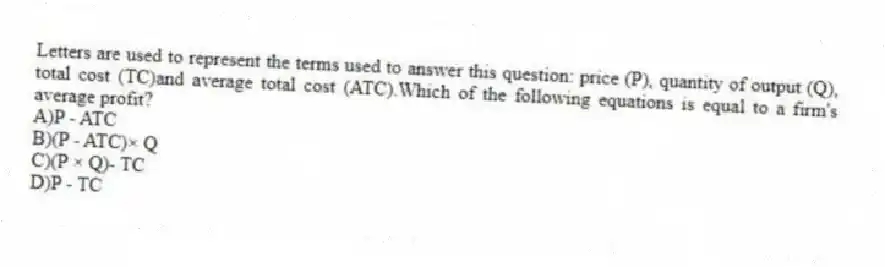 Letters are used to represent the terms used to answer this question: price (P), quantity of output (Q), total cost (TC)and average total cost (ATC).Which of the following equations is equal to a firm's average profit?
A)P - ATC
B)(P - ATC)× Q
C)(P × Q)- TC
D)P - TC