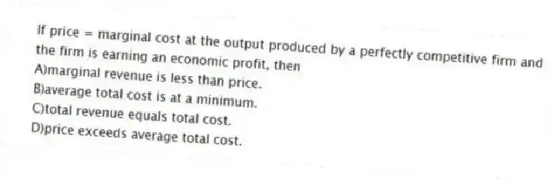 If price = marginal cost at the output produced by a perfectly competitive firm and the firm is earning an economic profit, then
A)marginal revenue is less than price.
B)average total cost is at a minimum.
C)total revenue equals total cost.
D)price exceeds average total cost.