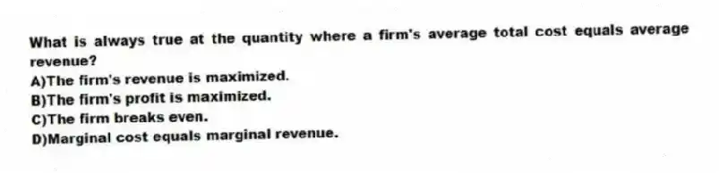 What is always true at the quantity where a firm's average total cost equals average revenue?
A)The firm's revenue is maximized.
B)The firm's profit is maximized.
C)The firm breaks even.
D)Marginal cost equals marginal revenue.