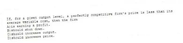 If, for a given output level, a perfectly competitive firm's price is less than its average variable cost, then the firm
A)is earning a profit.
B)should shut down.
C)should increase output.
D)should increase price.