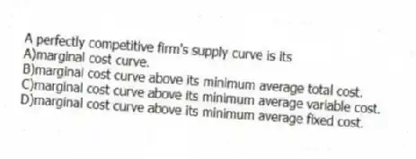 A perfectly competitive firm's supply curve is its
A)marginal cost curve.
B)marginal cost curve above its minimum average total cost.
C)marginal cost curve above its minimum average variable cost.
D)marginal cost curve above its minimum average fixed cost.