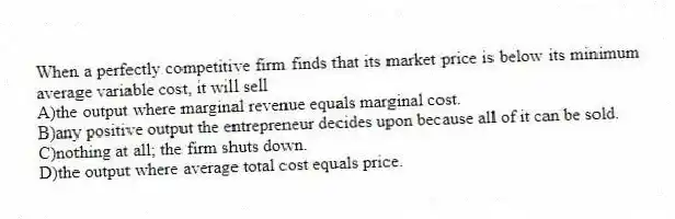 When a perfectly competitive firm finds that its market price is below its minimum average variable cost, it will sell
A)the output where marginal revenue equals marginal cost.
B)any positive output the entrepreneur decides upon because all of it can be sold.
C)nothing at all; the firm shuts down.
D)the output where average total cost equals price.