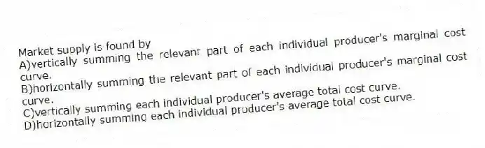 Market supply is found by
A)vertically summing the relevant part of each individual producer's marginal cost curve.
B)horizontally summing the relevant part of each individual producer's marginal cost curve.
C)vertically summing each individual producer's average total cost curve.
D)horizontally summing each individual producer's average total cost curve.