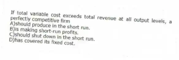 If total variable cost exceeds total revenue at all output levels, a perfectly competitive firm
A)should produce in the short run.
B)is making short-run profits.
C)should shut down in the short run.
D)has covered its fixed cost.
