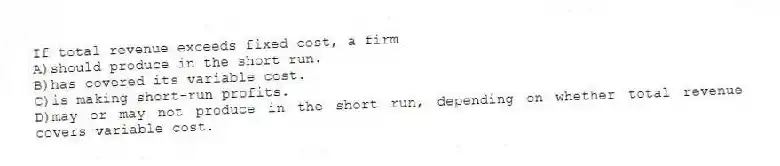 If total revenue exceeds fixed cost, a firm
A)should produce in the short run.
B)has covered its variable cost.
C)is making short-run profits.
D)may or may not produce in the short run, depending on whether total revenue covers variable cost.