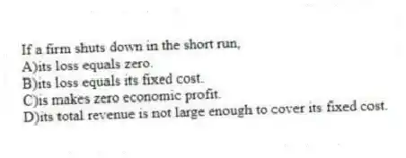 If a firm shuts down in the short run,
A)its loss equals zero.
B)its loss equals its fixed cost.
C)is makes zero economic profit.
D)its total revenue is not large enough to cover its fixed cost.
