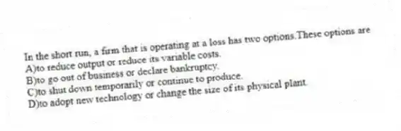 In the short run, a firm that is operating at a loss has two options.These options are
A)to reduce output or reduce its variable costs.
B)to go out of business or declare bankruptcy.
C)to shut down temporarily or continue to produce.
D)to adopt new technology or change the size of its physical plant.