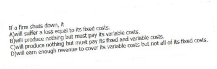 If a firm shuts down, it
A)will suffer a loss equal to its fixed costs.
B)will produce nothing but must pay its variable costs.
C)will produce nothing but must pay its fixed and variable costs.
D)will earn enough revenue to cover its variable costs but not all of its fixed costs.