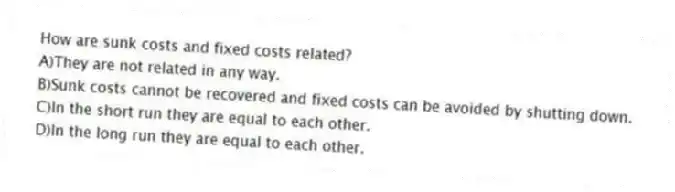 How are sunk costs and fixed costs related?
A)They are not related in any way.
B)Sunk costs cannot be recovered and fixed costs can be avoided by shutting down.
C)In the short run they are equal to each other.
D)In the long run they are equal to each other.