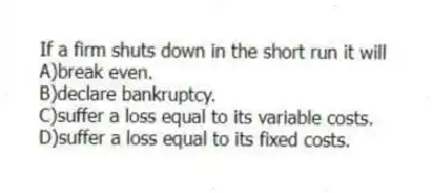 If a firm shuts down in the short run it will
A)break even.
B)declare bankruptcy.
C)suffer a loss equal to its variable costs.
D)suffer a loss equal to its fixed costs.