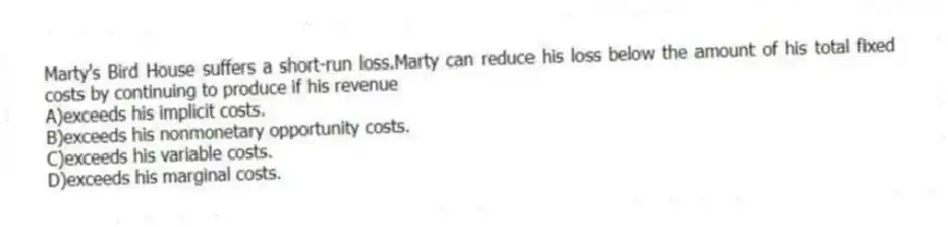 Marty's Bird House suffers a short-run loss.Marty can reduce his loss below the amount of his total fixed costs by continuing to produce if his revenue
A)exceeds his implicit costs.
B)exceeds his nonmonetary opportunity costs.
C)exceeds his variable costs.
D)exceeds his marginal costs.
