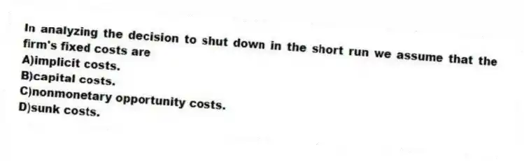 In analyzing the decision to shut down in the short run we assume that the firm's fixed costs are
A)implicit costs.
B)capital costs.
C)nonmonetary opportunity costs.
D)sunk costs.