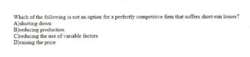 Which of the following is not an option for a perfectly competitive firm that suffers short-run losses?
A)shutting down
B)reducing production
C)reducing the use of variable factors
D)raising the price