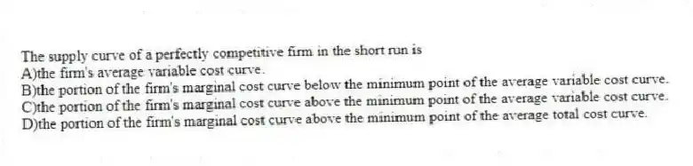 The supply curve of a perfectly competitive firm in the short run is
A)the firm's average variable cost curve.
B)the portion of the firm's marginal cost curve below the minimum point of the average variable cost curve.
C)the portion of the firm's marginal cost curve above the minimum point of the average variable cost curve.
D)the portion of the firm's marginal cost curve above the minimum point of the average total cost curve.