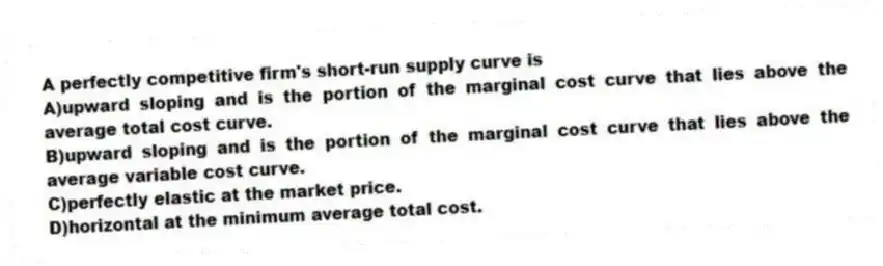 A perfectly competitive firm's short-run supply curve is
A)upward sloping and is the portion of the marginal cost curve that lies above the average total cost curve.
B)upward sloping and is the portion of the marginal cost curve that lies above the average variable cost curve.
C)perfectly elastic at the market price.
D)horizontal at the minimum average total cost.