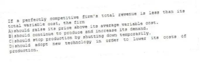 If a perfectly competitive firm's total revenue is less than its total variable cost, the firm
A)should raise its price above its average variable cost.
B)should continue to produce and increase its demand.
C)should stop production by shutting down temporarily.
D)should adopt new technology in order to lower its costs of production.