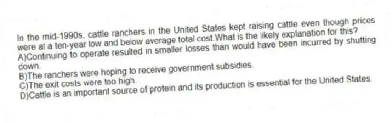 In the mid-1990s, cattle ranchers in the United States kept raising cattle even though prices were at a ten-year low and below average total cost.What is the likely explanation for this?
A)Continuing to operate resulted in smaller losses than would have been incurred by shutting down.
B)The ranchers were hoping to receive government subsidies.
C)The exit costs were too high.
D)Cattle is an important source of protein and its production is essential for the United States.