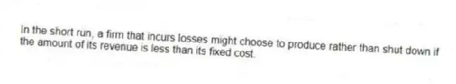 In the short run, a firm that incurs losses might choose to produce rather than shut down if the amount of its revenue is less than its fixed cost.