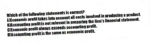 Which of the following statements is correct?
A)Economic profit takes into account all costs involved in producing a product.
B)Accounting profit is not relevant in preparing the firm's financial statement.
C)Economic profit always exceeds accounting profit.
D)Accounting profit is the same as economic profit.