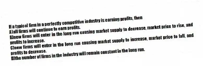 If a typical firm in a perfectly competitive industry is earning profits, then
A)all firms will continue to earn profits.
B)new firms will enter in the long run causing market supply to decrease, market price to rise, and profits to increase.
C)new firms will enter in the long run causing market supply to increase, market price to fall, and profits to decrease.
D)the number of firms in the industry will remain constant in the long run.