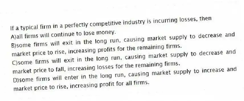 If a typical firm in a perfectly competitive industry is incurring losses, then
A)all firms will continue to lose money.
B)some firms will exit in the long run, causing market supply to decrease and market price to rise, increasing profits for the remaining firms.
C)some firms will exit in the long run, causing market supply to decrease and market price to fall, increasing losses for the remaining firms.
D)some firms will enter in the long run, causing market supply to increase and market price to rise, increasing profit for all firms.