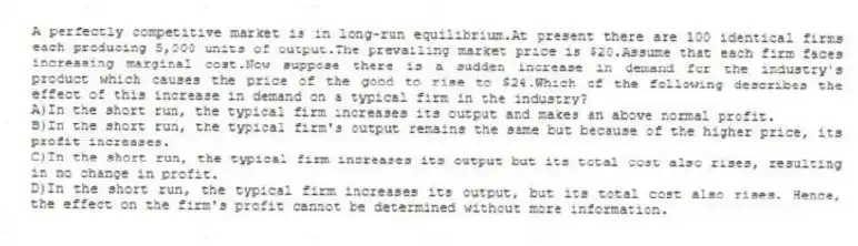 A perfectly competitive market is in long-run equilibrium.At present there are 100 identical firms each producing 5,000 units of output.The prevailing market price is $20.Assume that each firm faces increasing marginal cost.Now suppose there is a sudden increase in demand for the industry's product which causes the price of the good to rise to $24.Which of the following describes the effect of this increase in demand on a typical firm in the industry?
A)In the short run, the typical firm increases its output and makes an above normal profit.
B)In the short run, the typical firm's output remains the same but because of the higher price, its profit increases.
C)In the short run, the typical firm increases its output but its total cost also rises, resulting in no change in profit.
D)In the short run, the typical firm increases its output, but its total cost also rises. Hence, the effect on the firm's profit cannot be determined without more information.