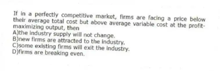 If in a perfectly competitive market, firms are facing a price below their average total cost but above average variable cost at the profit-maximizing output, then
A)the industry supply will not change.
B)new firms are attracted to the industry.
C)some existing firms will exit the industry.
D)firms are breaking even.