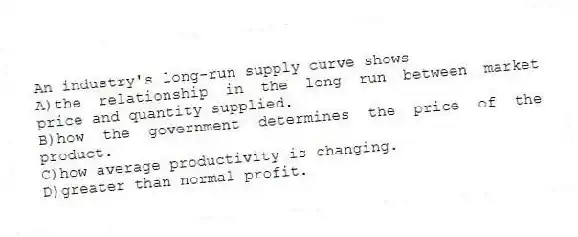 An industry's long-run supply curve shows
A)the relationship in the long run between market price and quantity supplied.
B)how the government determines the price of the product.
C)how average productivity is changing.
D)greater than normal profit.