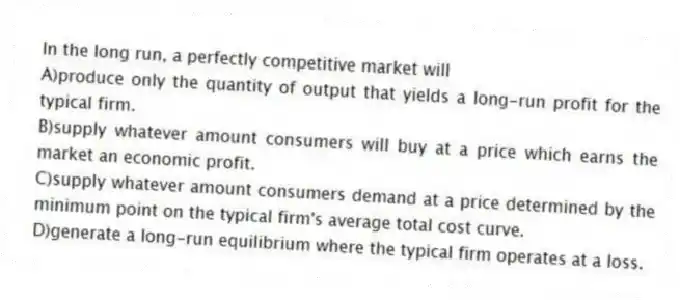 In the long run, a perfectly competitive market will
A)produce only the quantity of output that yields a long-run profit for the typical firm.
B)supply whatever amount consumers will buy at a price which earns the market an economic profit.
C)supply whatever amount consumers demand at a price determined by the minimum point on the typical firm's average total cost curve.
D)generate a long-run equilibrium where the typical firm operates at a loss.