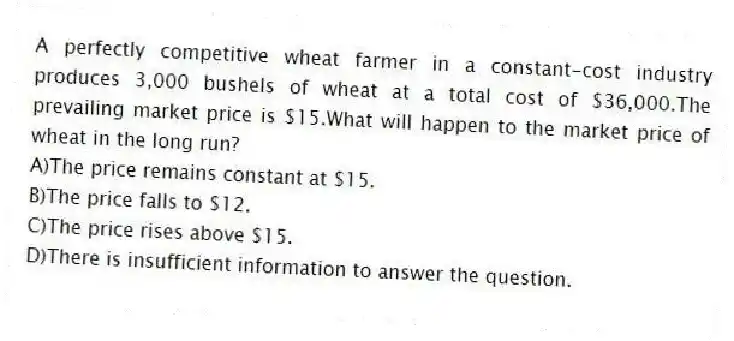 A perfectly competitive wheat farmer in a constant-cost industry produces 3,000 bushels of wheat at a total cost of $36,000.The prevailing market price is $15.What will happen to the market price of wheat in the long run?
A)The price remains constant at $15.
B)The price falls to $12.
C)The price rises above $15.
D)There is insufficient information to answer the question.