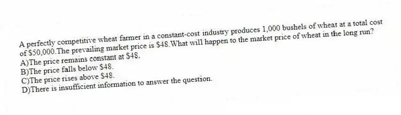 A perfectly competitive wheat farmer in a constant-cost industry produces 1,000 bushels of wheat at a total cost of $50,000.The prevailing market price is $48.What will happen to the market price of wheat in the long run?
A)The price remains constant at $48.
B)The price falls below $48.
C)The price rises above $48.
D)There is insufficient information to answer the question.