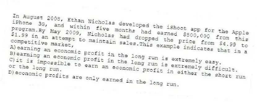 In August 2008, Ethan Nicholas developed the iShoot app for the Apple iPhone 3G, and within five months had earned $800,000 from this program.By May 2009, Nicholas had dropped the price from $4.99 to $1.99 in an attempt to maintain sales.This example indicates that in a competitive market,
A)earning an economic profit in the long run is extremely easy.
B)earning an economic profit in the long run is extremely difficult.
C)it is impossible to earn an economic profit in either the short run or the long run.
D)economic profits are only earned in the long run.