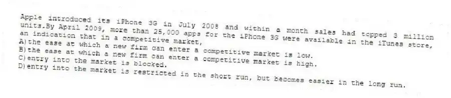 Apple introduced its iPhone 3G in July 2008 and within a month sales had topped 3 million units.By April 2009, more than 25,000 apps for the iPhone 3G were available in the iTunes store, an indication that in a competitive market,
A)the ease at which a new firm can enter a competitive market is low.
B)the ease at which a new firm can enter a competitive market is high.
C)entry into the market is blocked.
D)entry into the market is restricted in the short run, but becomes easier in the long run.