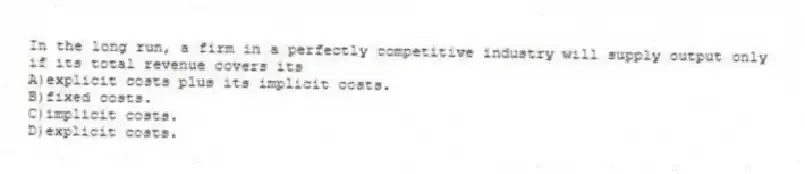 In the long run, a firm in a perfectly competitive industry will supply output only if its total revenue covers its
A)explicit costs plus its implicit costs.
B)fixed costs.
C)implicit costs.
D)explicit costs.