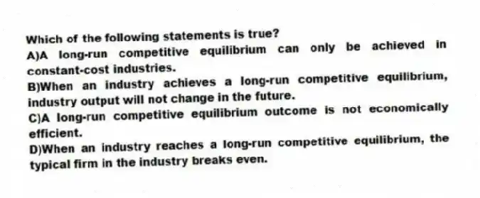 Which of the following statements is true?
A)A long-run competitive equilibrium can only be achieved in constant-cost industries.
B)When an industry achieves a long-run competitive equilibrium, industry output will not change in the future.
C)A long-run competitive equilibrium outcome is not economically efficient.
D)When an industry reaches a long-run competitive equilibrium, the typical firm in the industry breaks even.