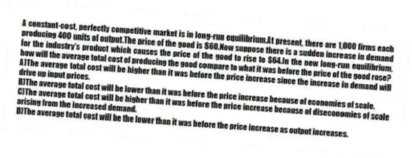 A constant-cost, perfectly competitive market is in long-run equilibrium.At present, there are 1,000 firms each producing 400 units of output.The price of the good is $60.Now suppose there is a sudden increase in demand for the industry's product which causes the price of the good to rise to $64.In the new long-run equilibrium, how will the average total cost of producing the good compare to what it was before the price of the good rose?
A)The average total cost will be higher than it was before the price increase since the increase in demand will drive up input prices.
B)The average total cost will be lower than it was before the price increase because of economies of scale.
C)The average total cost will be higher than it was before the price increase because of diseconomies of scale arising from the increased demand.
D)The average total cost will be the lower than it was before the price increase as output increases.